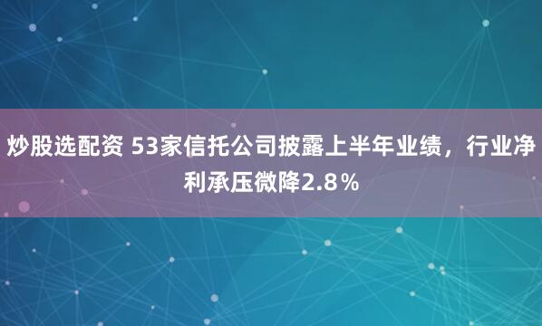 炒股选配资 53家信托公司披露上半年业绩，行业净利承压微降2.8％