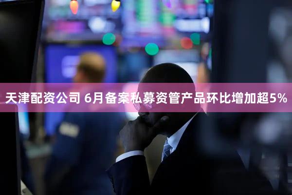 天津配资公司 6月备案私募资管产品环比增加超5%