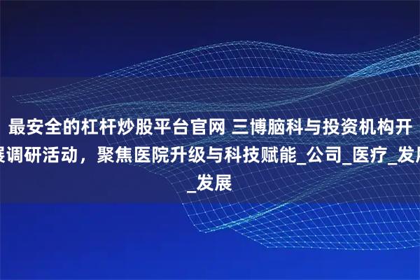 最安全的杠杆炒股平台官网 三博脑科与投资机构开展调研活动，聚焦医院升级与科技赋能_公司_医疗_发展