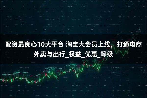 配资最良心10大平台 淘宝大会员上线，打通电商外卖与出行_权益_优惠_等级