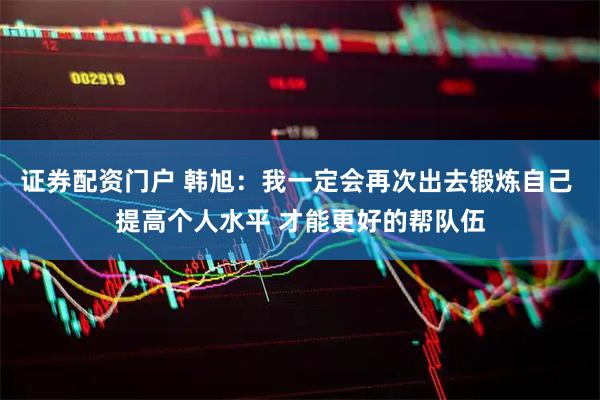证券配资门户 韩旭：我一定会再次出去锻炼自己 提高个人水平 才能更好的帮队伍