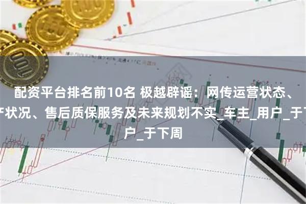 配资平台排名前10名 极越辟谣：网传运营状态、资产状况、售后质保服务及未来规划不实_车主_用户_于下周