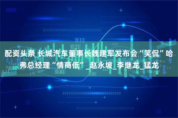 配资头条 长城汽车董事长魏建军发布会“笑侃”哈弗总经理“情商低”_赵永坡_李继龙_猛龙