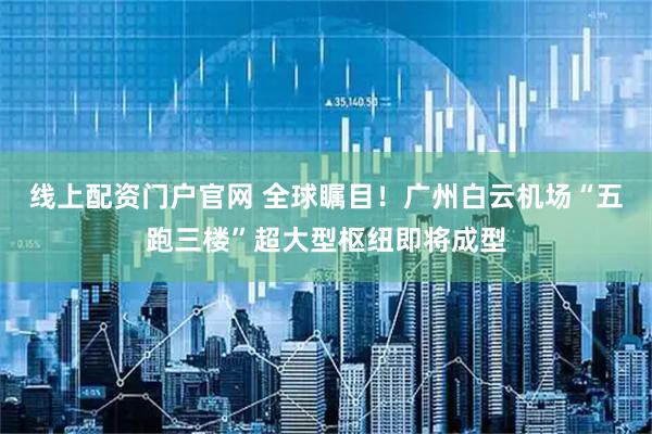 线上配资门户官网 全球瞩目！广州白云机场“五跑三楼”超大型枢纽即将成型