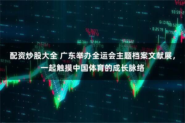配资炒股大全 广东举办全运会主题档案文献展，一起触摸中国体育的成长脉络