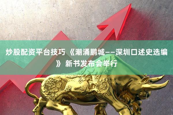 炒股配资平台技巧 《潮涌鹏城——深圳口述史选编》 新书发布会举行